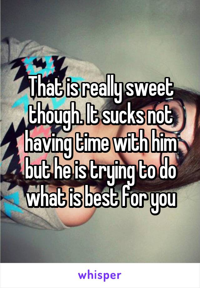 That is really sweet though. It sucks not having time with him but he is trying to do what is best for you