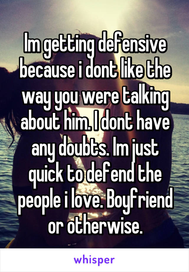 Im getting defensive because i dont like the way you were talking about him. I dont have any doubts. Im just quick to defend the people i love. Boyfriend or otherwise.