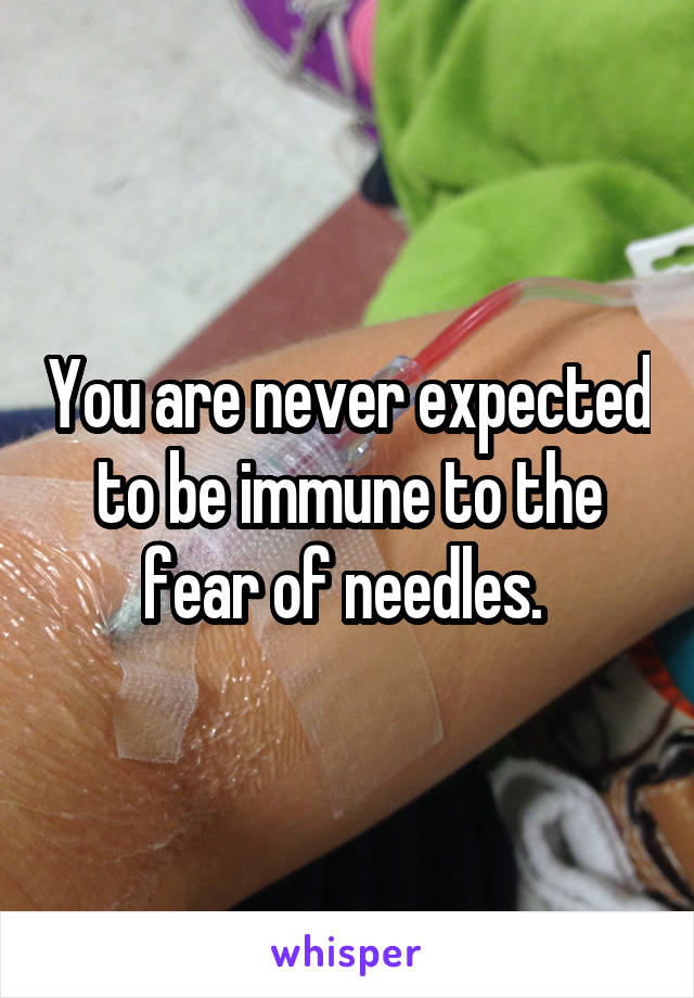 You are never expected to be immune to the fear of needles. 