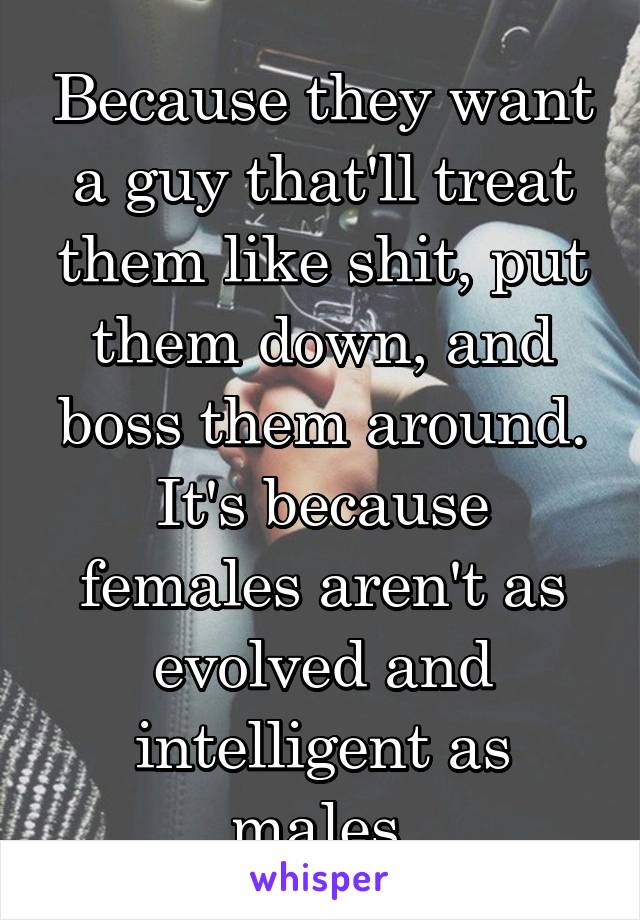 Because they want a guy that'll treat them like shit, put them down, and boss them around. It's because females aren't as evolved and intelligent as males.