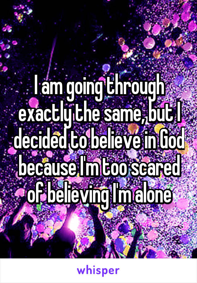 I am going through exactly the same, but I decided to believe in God because I'm too scared of believing I'm alone