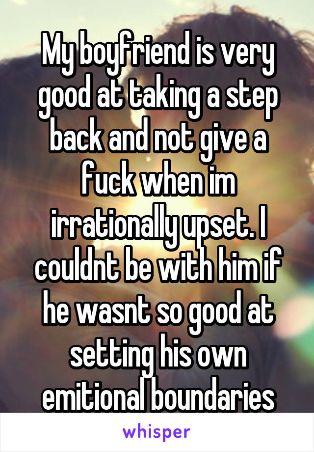 My boyfriend is very good at taking a step back and not give a fuck when im irrationally upset. I couldnt be with him if he wasnt so good at setting his own emitional boundaries