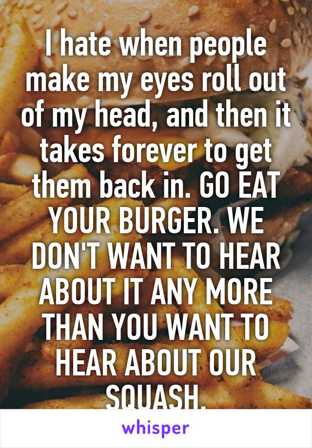 I hate when people make my eyes roll out of my head, and then it takes forever to get them back in. GO EAT YOUR BURGER. WE DON'T WANT TO HEAR ABOUT IT ANY MORE THAN YOU WANT TO HEAR ABOUT OUR SQUASH.