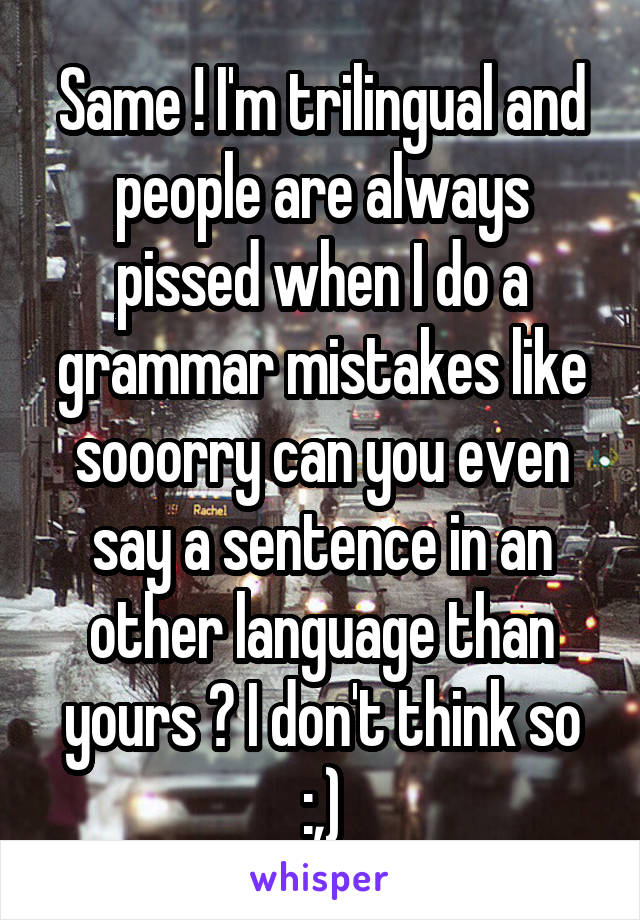 Same ! I'm trilingual and people are always pissed when I do a grammar mistakes like sooorry can you even say a sentence in an other language than yours ? I don't think so :,)