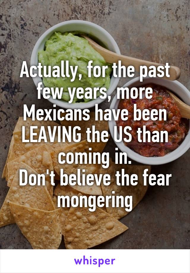 Actually, for the past few years, more Mexicans have been LEAVING the US than coming in.
Don't believe the fear mongering