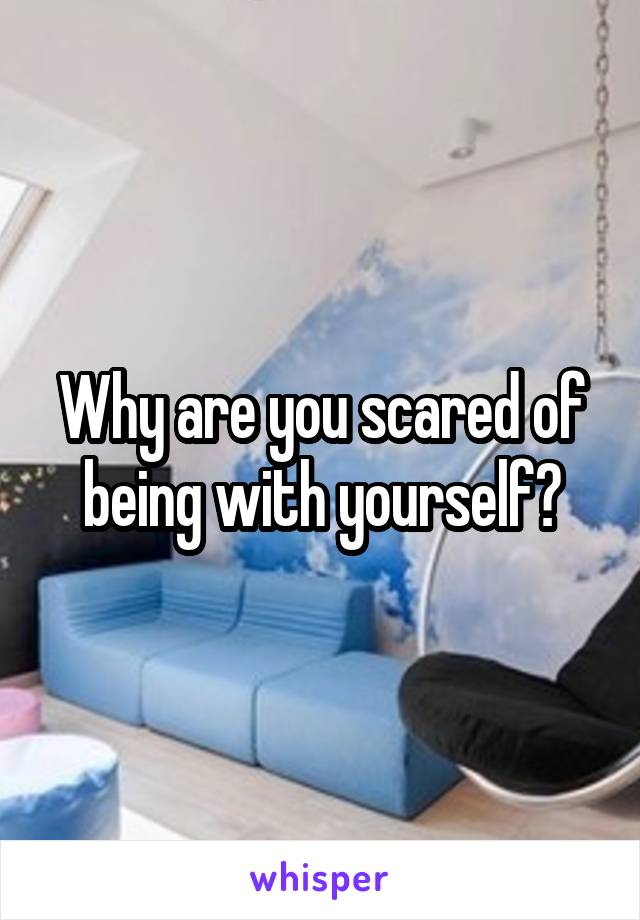 Why are you scared of being with yourself?