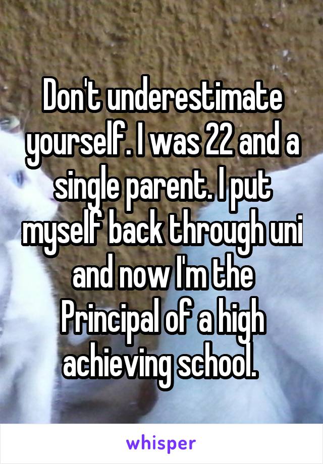 Don't underestimate yourself. I was 22 and a single parent. I put myself back through uni and now I'm the Principal of a high achieving school. 