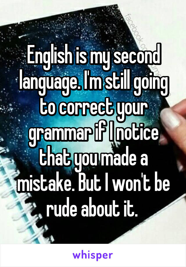 English is my second language. I'm still going to correct your grammar if I notice that you made a mistake. But I won't be rude about it. 