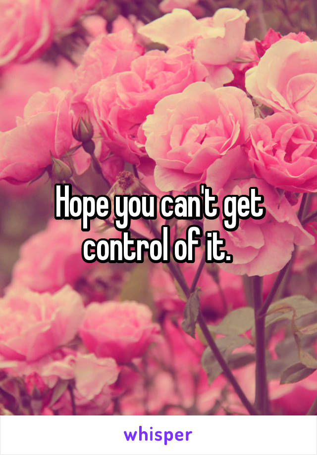 Hope you can't get control of it. 