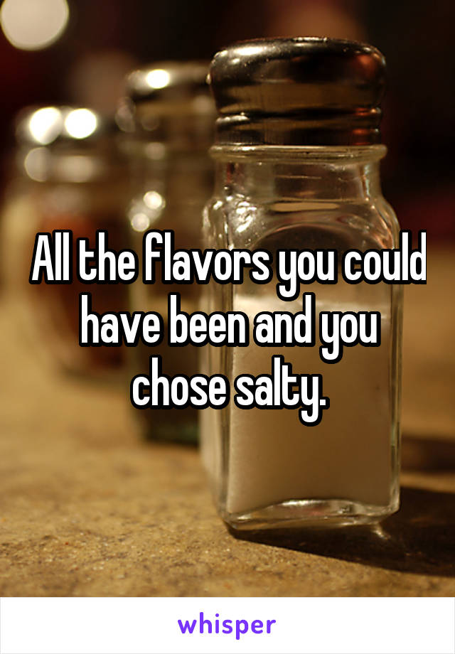 All the flavors you could have been and you chose salty.