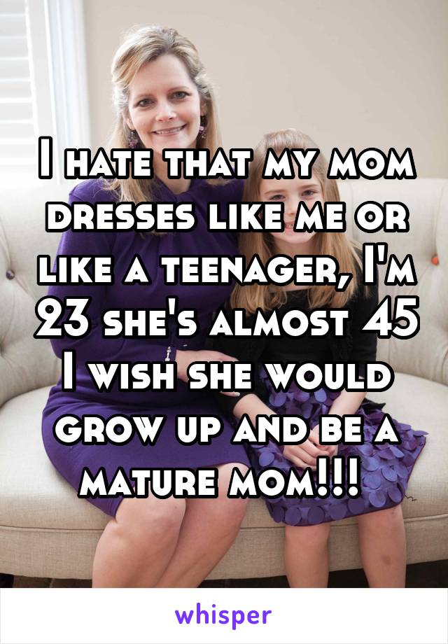 I hate that my mom dresses like me or like a teenager, I'm 23 she's almost 45 I wish she would grow up and be a mature mom!!! 