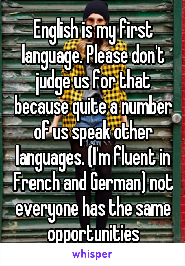 English is my first language. Please don't judge us for that because quite a number of us speak other languages. (I'm fluent in French and German) not everyone has the same opportunities