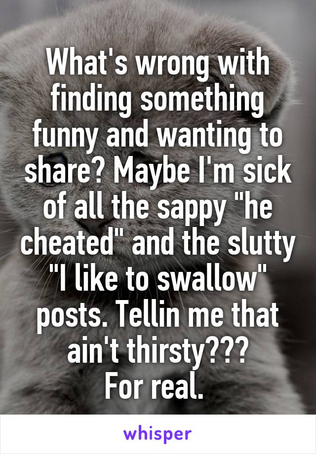 What's wrong with finding something funny and wanting to share? Maybe I'm sick of all the sappy "he cheated" and the slutty "I like to swallow" posts. Tellin me that ain't thirsty???
For real. 