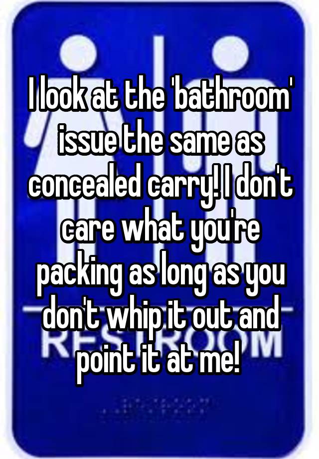 I look at the 'bathroom' issue the same as concealed carry! I don't care what you're packing as long as you don't whip it out and point it at me! 