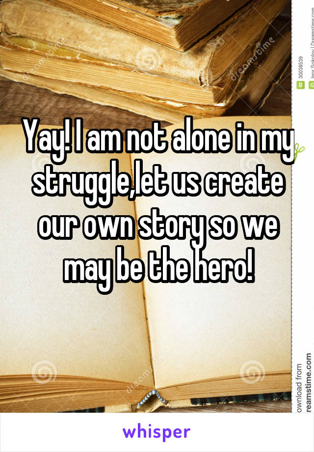 Yay! I am not alone in my struggle,let us create our own story so we may be the hero!
