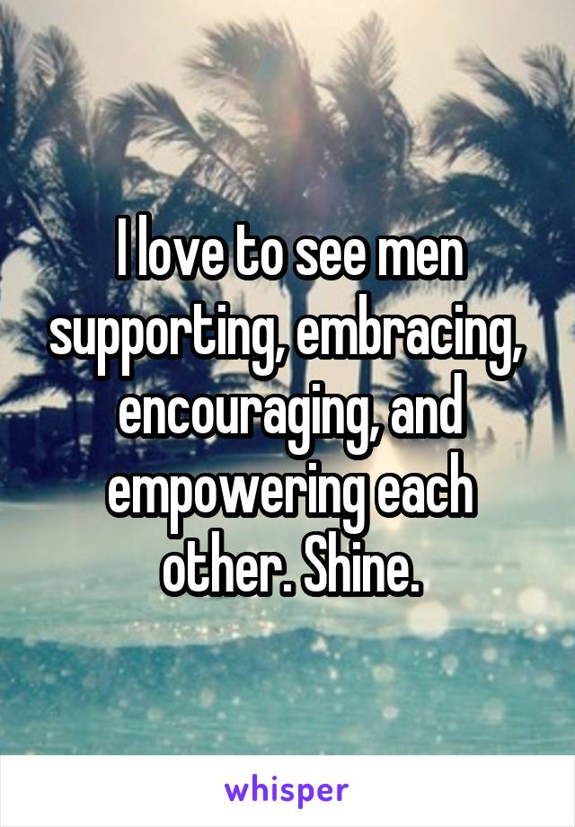 I love to see men supporting, embracing,  encouraging, and empowering each other. Shine.