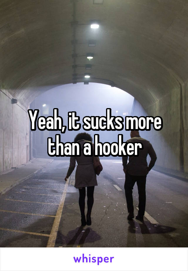 Yeah, it sucks more than a hooker