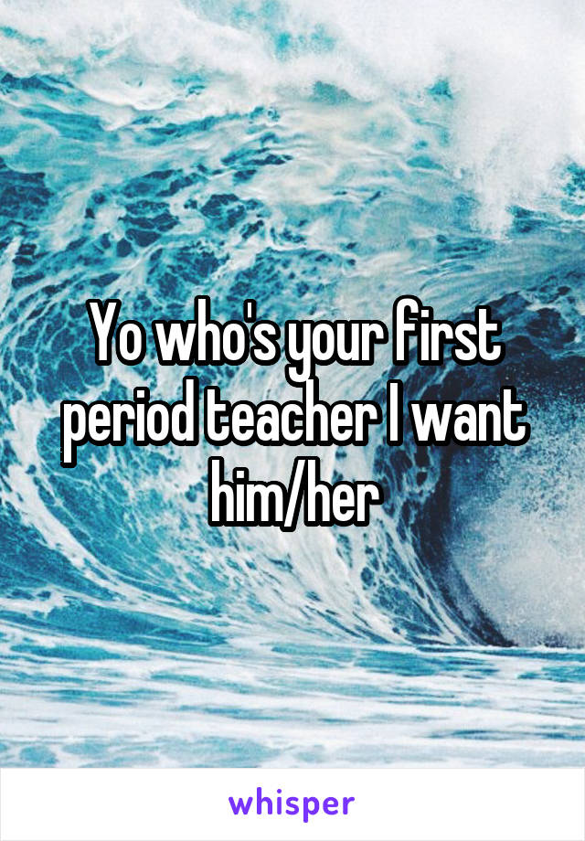 Yo who's your first period teacher I want him/her