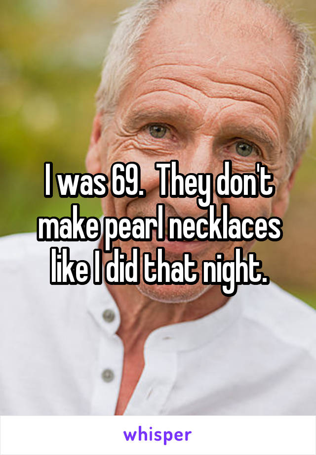 I was 69.  They don't make pearl necklaces like I did that night.