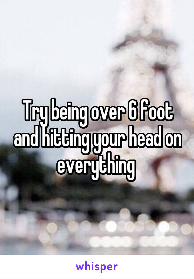 Try being over 6 foot and hitting your head on everything 