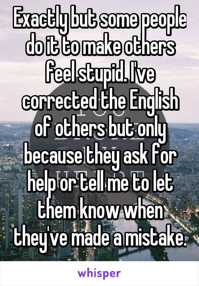 Exactly but some people do it to make others feel stupid. I've corrected the English of others but only because they ask for help or tell me to let them know when they've made a mistake. 