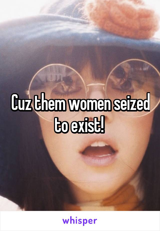 Cuz them women seized to exist! 