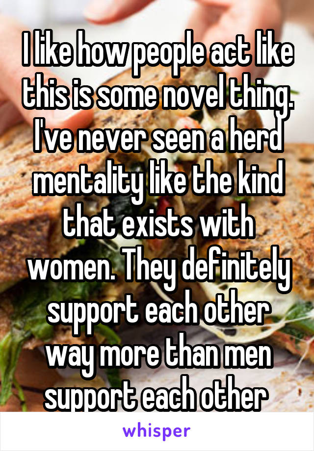 I like how people act like this is some novel thing. I've never seen a herd mentality like the kind that exists with women. They definitely support each other way more than men support each other 