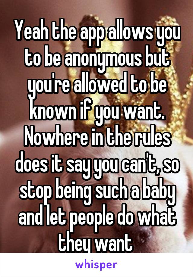 Yeah the app allows you to be anonymous but you're allowed to be known if you want. Nowhere in the rules does it say you can't, so stop being such a baby and let people do what they want 