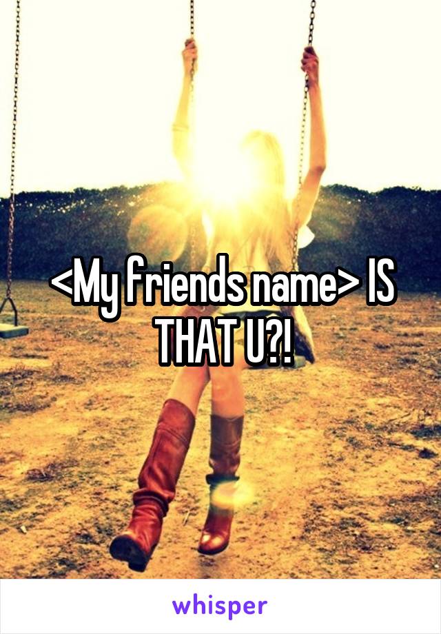 <My friends name> IS THAT U?!