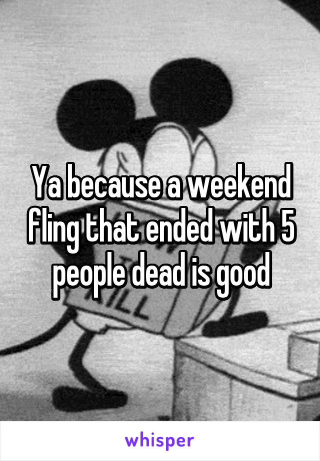 Ya because a weekend fling that ended with 5 people dead is good