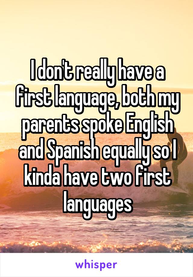 I don't really have a first language, both my parents spoke English and Spanish equally so I kinda have two first languages