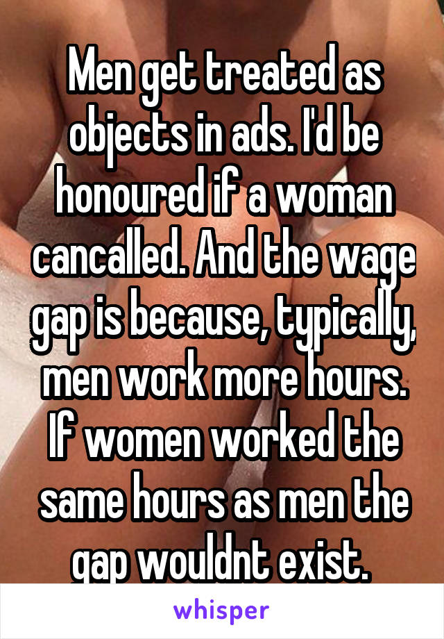 Men get treated as objects in ads. I'd be honoured if a woman cancalled. And the wage gap is because, typically, men work more hours. If women worked the same hours as men the gap wouldnt exist. 