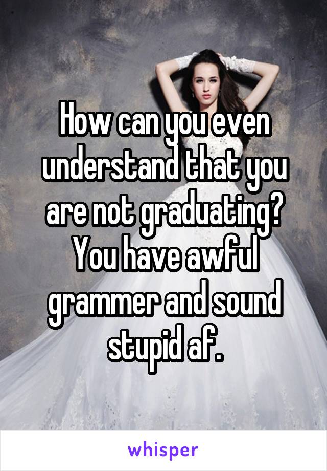 How can you even understand that you are not graduating? You have awful grammer and sound stupid af.