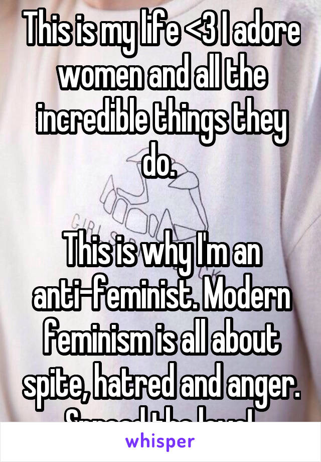 This is my life <3 I adore women and all the incredible things they do. 

This is why I'm an anti-feminist. Modern feminism is all about spite, hatred and anger. Spread the love! 