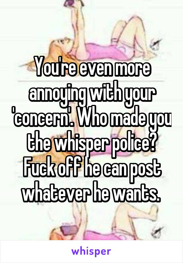 You're even more annoying with your 'concern'. Who made you the whisper police?
Fuck off he can post whatever he wants. 