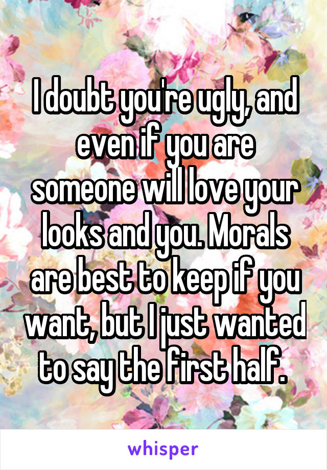 I doubt you're ugly, and even if you are someone will love your looks and you. Morals are best to keep if you want, but I just wanted to say the first half. 