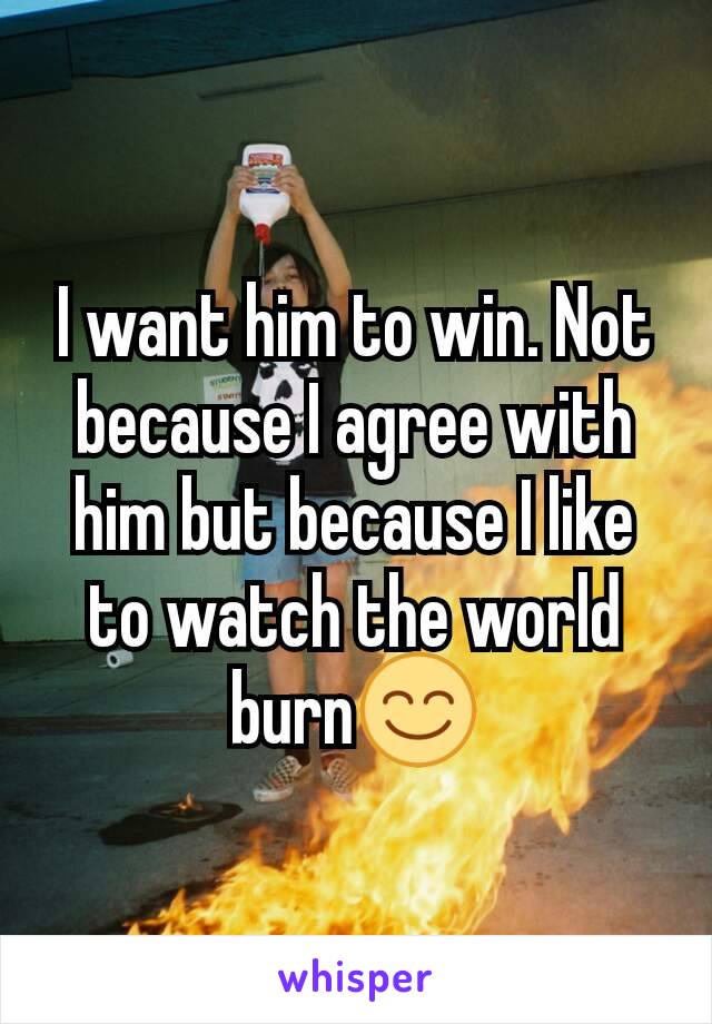 I want him to win. Not because I agree with him but because I like to watch the world burn😊