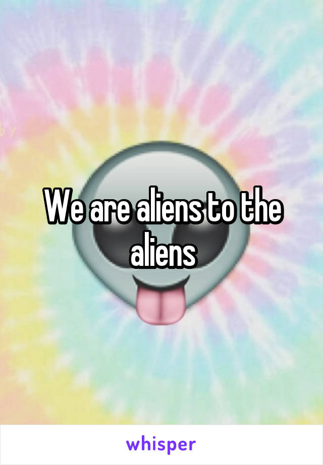 We are aliens to the aliens