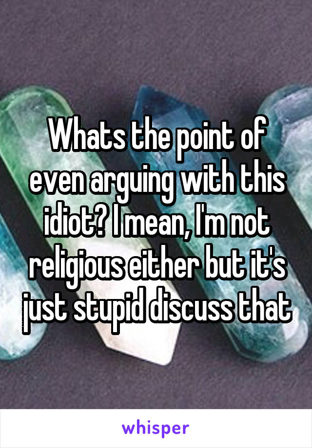 Whats the point of even arguing with this idiot? I mean, I'm not religious either but it's just stupid discuss that