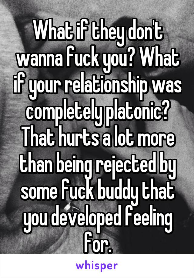 What if they don't wanna fuck you? What if your relationship was completely platonic? That hurts a lot more than being rejected by some fuck buddy that you developed feeling for.