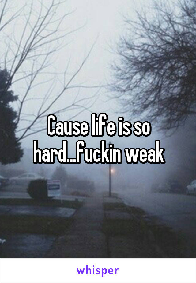 Cause life is so hard...fuckin weak