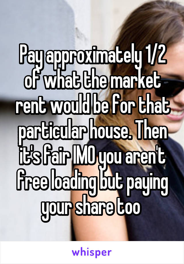 Pay approximately 1/2 of what the market rent would be for that particular house. Then it's fair IMO you aren't free loading but paying your share too 