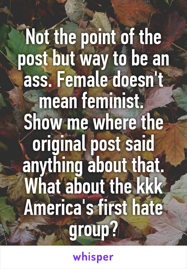 Not the point of the post but way to be an ass. Female doesn't mean feminist. 
Show me where the original post said anything about that.
What about the kkk America's first hate group?