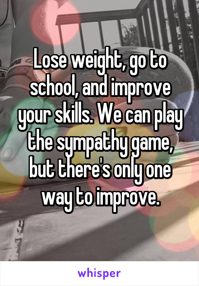 Lose weight, go to school, and improve your skills. We can play the sympathy game, but there's only one way to improve.
