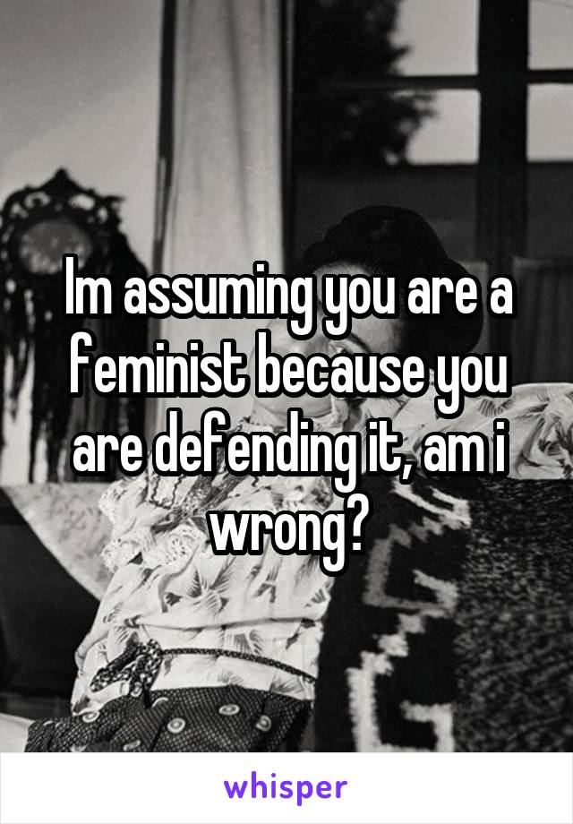 Im assuming you are a feminist because you are defending it, am i wrong?