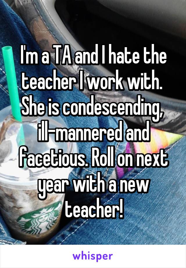 I'm a TA and I hate the teacher I work with.  She is condescending, 
ill-mannered and facetious. Roll on next year with a new teacher!