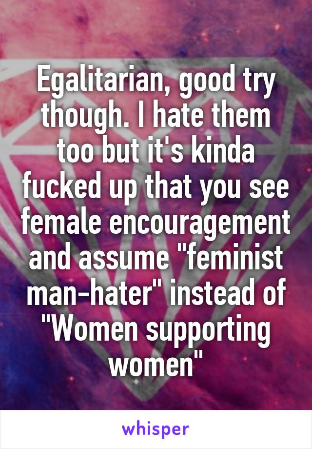 Egalitarian, good try though. I hate them too but it's kinda fucked up that you see female encouragement and assume "feminist man-hater" instead of "Women supporting women"