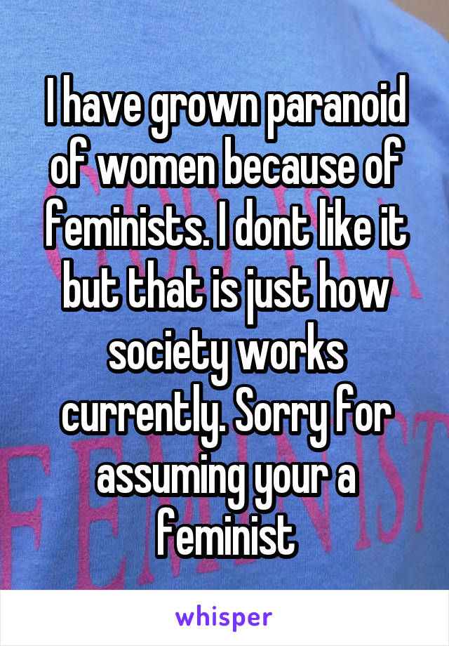 I have grown paranoid of women because of feminists. I dont like it but that is just how society works currently. Sorry for assuming your a feminist