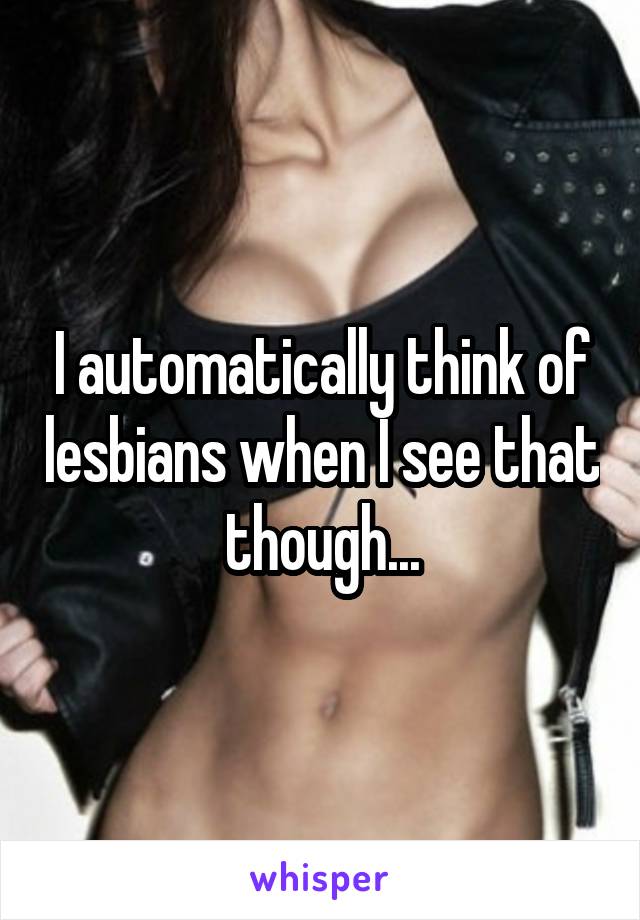 I automatically think of lesbians when I see that though...