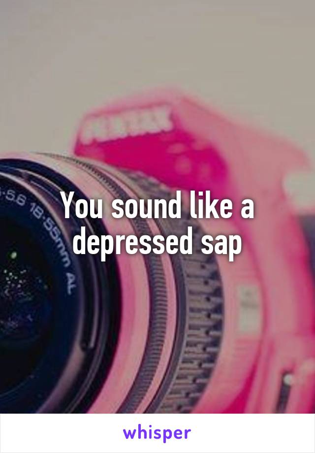 You sound like a depressed sap